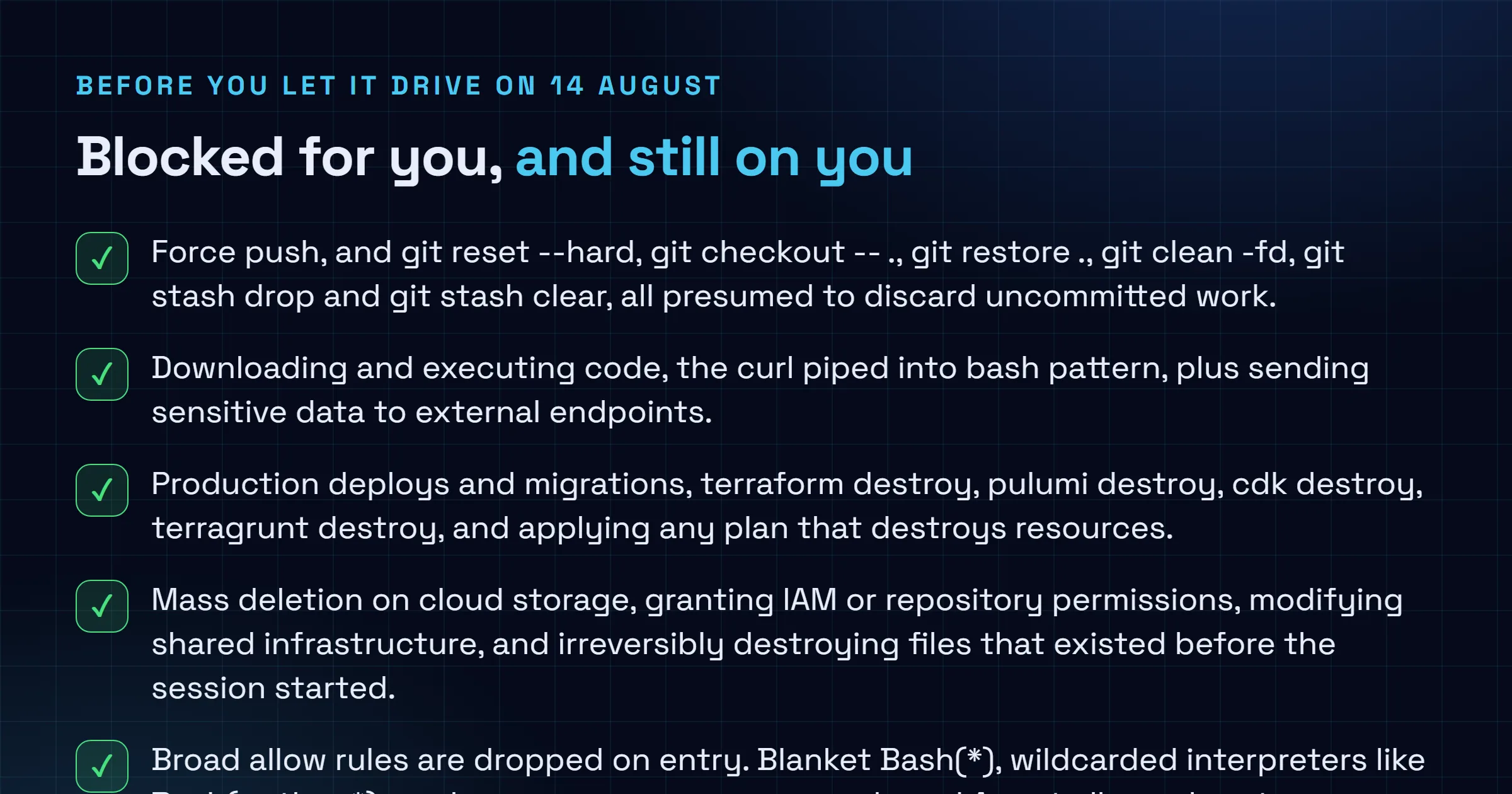 Checklist of what the Claude Code auto mode classifier blocks by default, including force push, downloading and executing code, production deploys, infrastructure destroy commands, mass cloud storage deletion and IAM permission grants, set against the gaps that remain the user's responsibility including conversational boundaries lost to context compaction, fixed fallback thresholds, headless session aborts and classifier tokens still billed on Enterprise and API accounts.