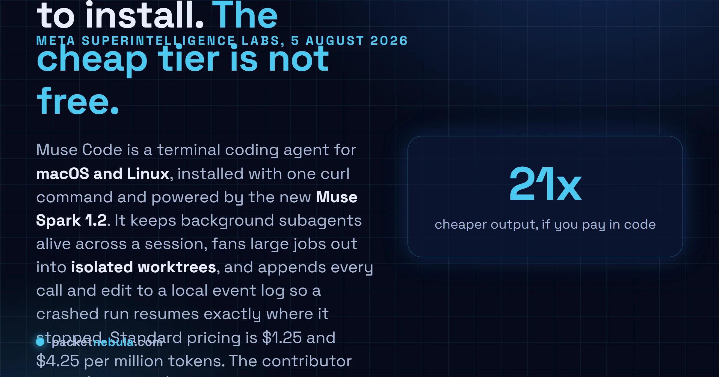 Answer card: Meta released Muse Code in beta on 5 August 2026, a terminal coding agent for macOS and Linux running on Muse Spark 1.2, priced at $1.25 and $4.25 per million tokens on the standard tier or $0.10 and $0.20 on a contributor tier that lets Meta train on your prompts and completions.
